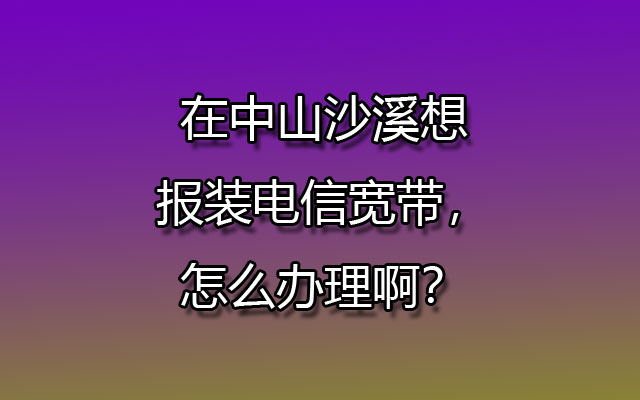 在中山沙溪想报装电信宽带，怎么办理啊？