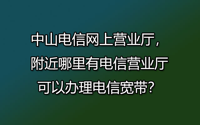 中山电信网上营业厅，附近哪里有电信营业厅可以办理电信宽带？