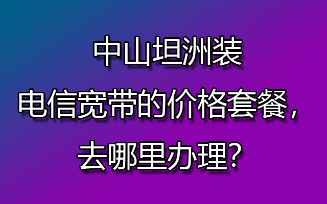 中山坦洲装电信宽带的价格套餐，去哪里办理？