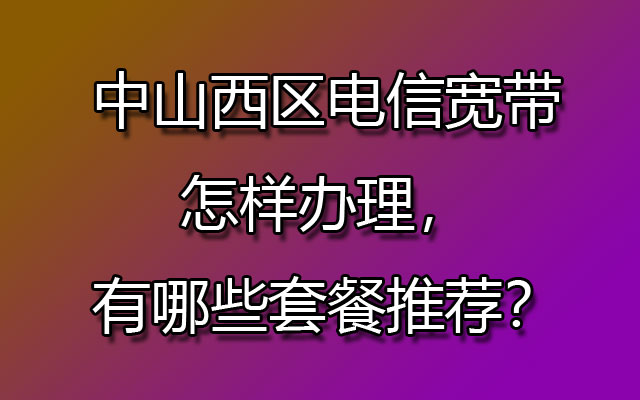 中山西区电信宽带怎样办理，有哪些套餐推荐？