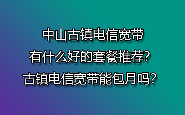 中山古镇电信宽带有什么好的套餐推荐？古镇电信宽带能包月吗？