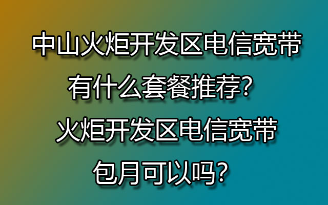 中山火炬开发区电信宽带有什么套餐推荐？火炬开发区电信宽带包月可以吗？