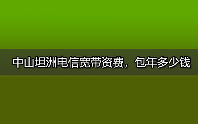 中山坦洲电信宽带资费，包年多少钱